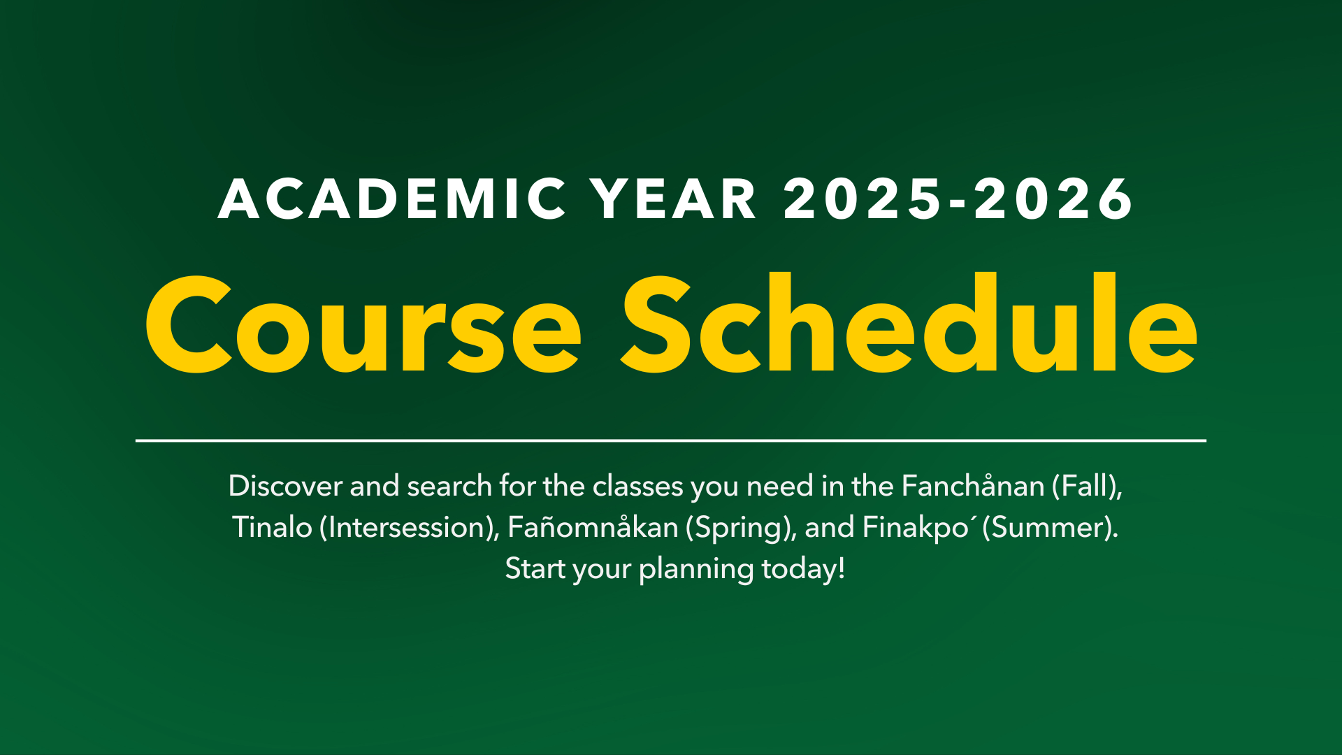 Academic Year 2025-2026 Course Schedule:  Discover and search for the classes you need in the Fanchånan (Fall), Tinalo (Intersession), Fañomnåkan (Spring), and Finakpo' (Summer). Start your planning today!